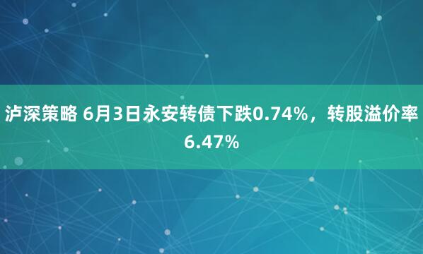 泸深策略 6月3日永安转债下跌0.74%，转股溢价率6.47%