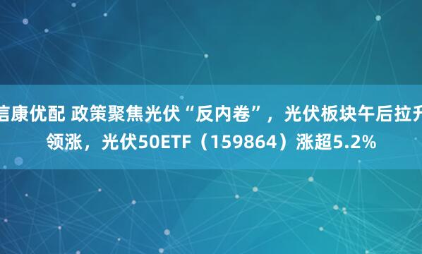 信康优配 政策聚焦光伏“反内卷”，光伏板块午后拉升领涨，光伏50ETF（159864）涨超5.2%