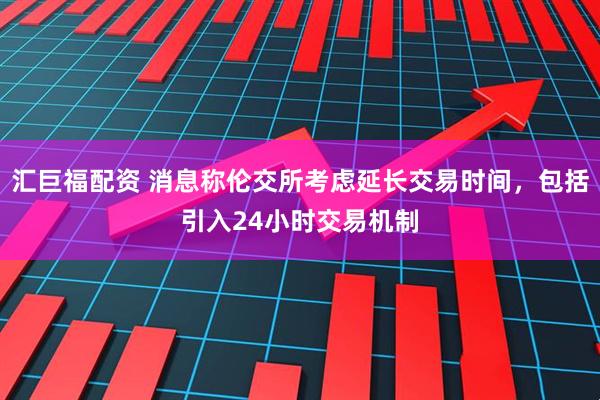 汇巨福配资 消息称伦交所考虑延长交易时间，包括引入24小时交易机制