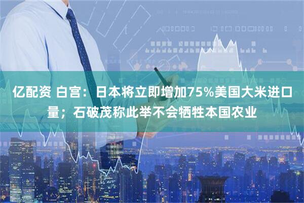 亿配资 白宫：日本将立即增加75%美国大米进口量；石破茂称此举不会牺牲本国农业