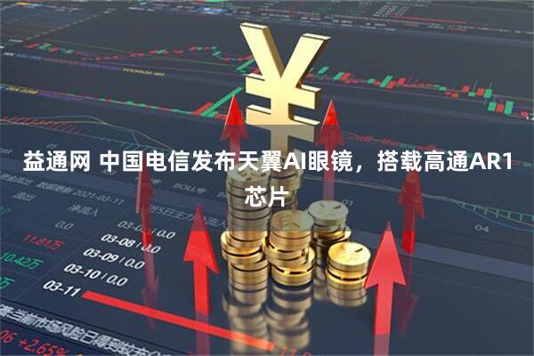 益通网 中国电信发布天翼AI眼镜，搭载高通AR1芯片