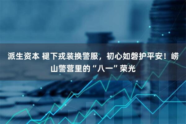 派生资本 褪下戎装换警服，初心如磐护平安！崂山警营里的“八一”荣光