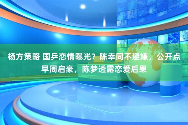 杨方策略 国乒恋情曝光？陈幸同不避嫌，公开点早周启豪，陈梦透露恋爱后果