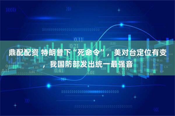 鼎配配资 特朗普下“死命令”，美对台定位有变，我国防部发出统一最强音