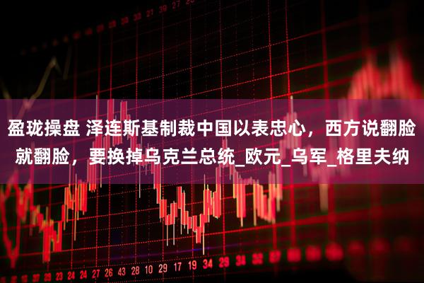 盈珑操盘 泽连斯基制裁中国以表忠心，西方说翻脸就翻脸，要换掉乌克兰总统_欧元_乌军_格里夫纳