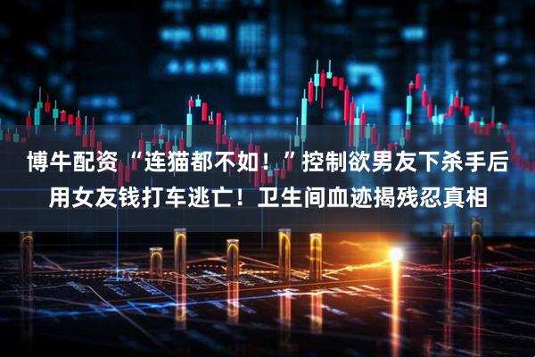 博牛配资 “连猫都不如！”控制欲男友下杀手后用女友钱打车逃亡！卫生间血迹揭残忍真相