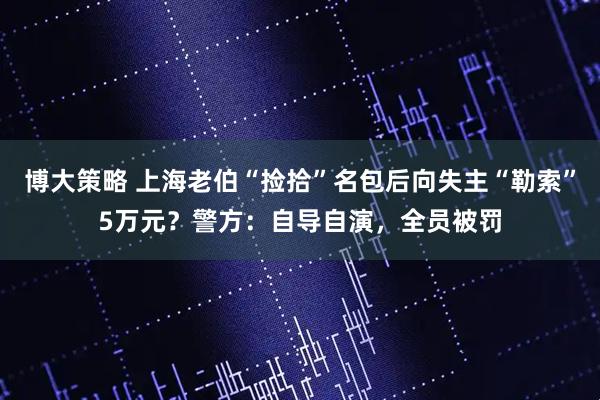 博大策略 上海老伯“捡拾”名包后向失主“勒索”5万元？警方：自导自演，全员被罚