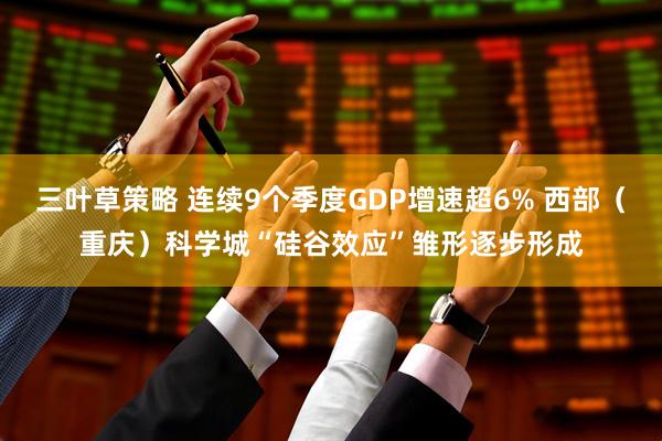 三叶草策略 连续9个季度GDP增速超6% 西部（重庆）科学城“硅谷效应”雏形逐步形成
