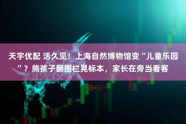 天宇优配 活久见！上海自然博物馆变“儿童乐园”？熊孩子翻围栏晃标本，家长在旁当看客