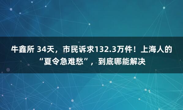 牛鑫所 34天，市民诉求132.3万件！上海人的“夏令急难愁”，到底哪能解决