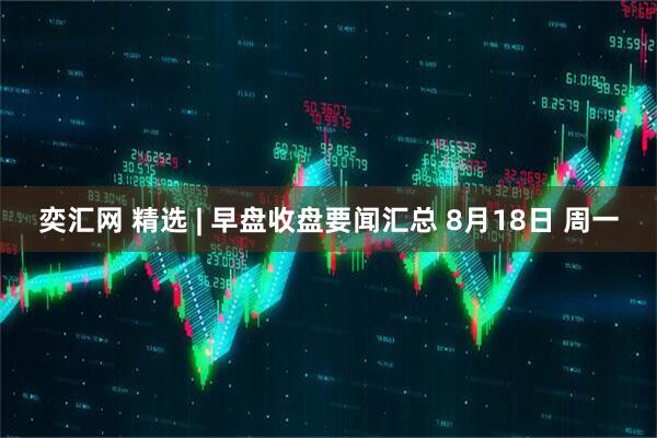 奕汇网 精选 | 早盘收盘要闻汇总 8月18日 周一