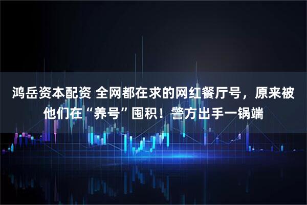 鸿岳资本配资 全网都在求的网红餐厅号，原来被他们在“养号”囤积！警方出手一锅端