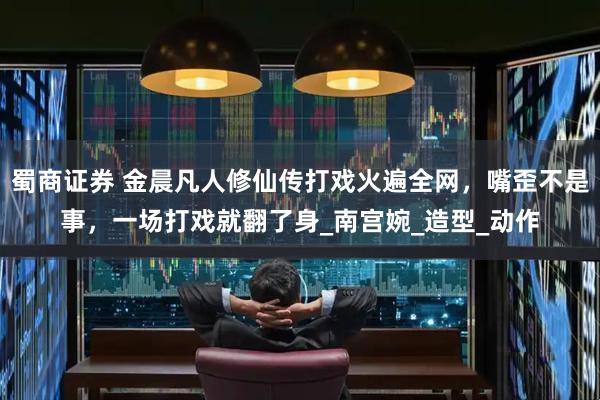 蜀商证券 金晨凡人修仙传打戏火遍全网，嘴歪不是事，一场打戏就翻了身_南宫婉_造型_动作