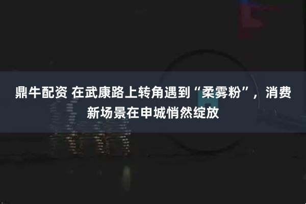 鼎牛配资 在武康路上转角遇到“柔雾粉”，消费新场景在申城悄然绽放
