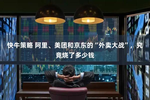 快牛策略 阿里、美团和京东的“外卖大战”，究竟烧了多少钱