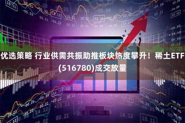优选策略 行业供需共振助推板块热度攀升！稀土ETF(516780)成交放量