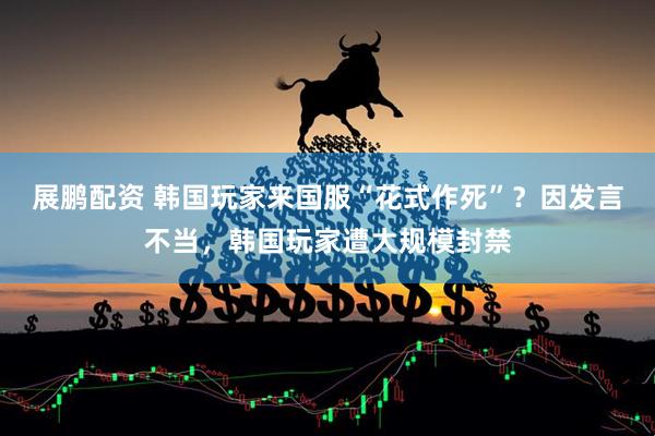 展鹏配资 韩国玩家来国服“花式作死”？因发言不当，韩国玩家遭大规模封禁