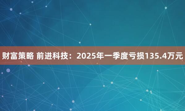 财富策略 前进科技：2025年一季度亏损135.4万元