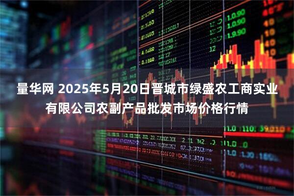 量华网 2025年5月20日晋城市绿盛农工商实业有限公司农副产品批发市场价格行情