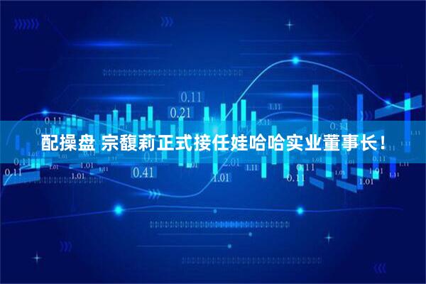 配操盘 宗馥莉正式接任娃哈哈实业董事长！