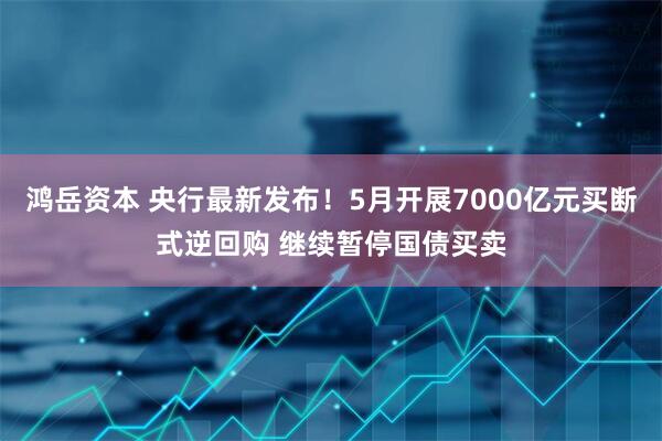 鸿岳资本 央行最新发布！5月开展7000亿元买断式逆回购 继续暂停国债买卖