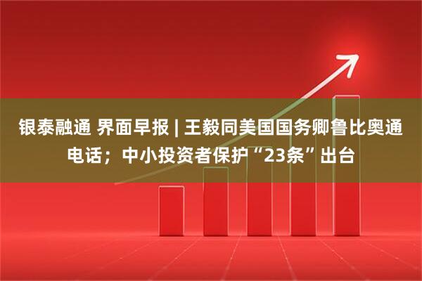 银泰融通 界面早报 | 王毅同美国国务卿鲁比奥通电话；中小投资者保护“23条”出台
