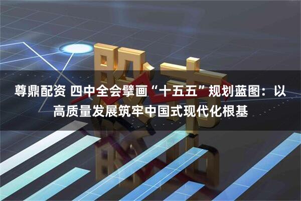尊鼎配资 四中全会擘画“十五五”规划蓝图：以高质量发展筑牢中国式现代化根基