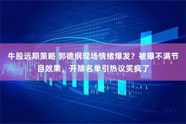 牛股远期策略 郭德纲现场情绪爆发？被曝不满节目效果，开除名单引热议笑疯了