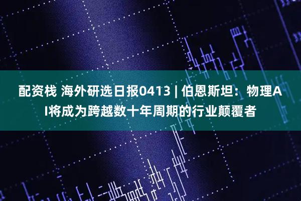 配资栈 海外研选日报0413 | 伯恩斯坦：物理AI将成为跨越数十年周期的行业颠覆者