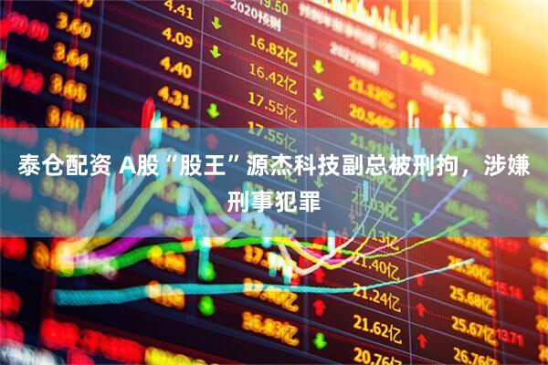 泰仓配资 A股“股王”源杰科技副总被刑拘，涉嫌刑事犯罪